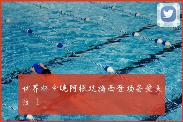 世界杯今晚阿根廷梅西登场备受关注_1