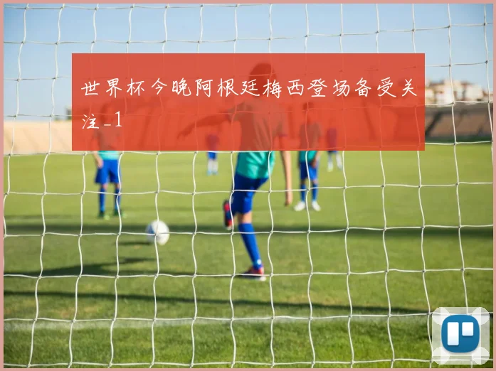 世界杯今晚阿根廷梅西登场备受关注_1
