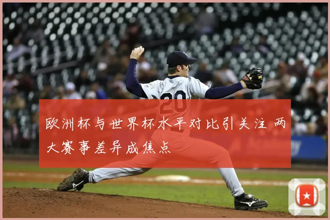 欧洲杯与世界杯水平对比引关注 两大赛事差异成焦点