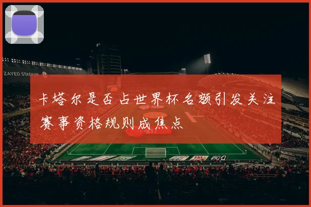 卡塔尔是否占世界杯名额引发关注 赛事资格规则成焦点