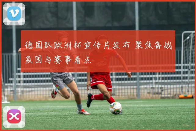德国队欧洲杯宣传片发布 聚焦备战氛围与赛事看点